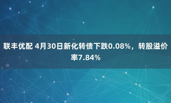 联丰优配 4月30日新化转债下跌0.08%，转股溢价率7.84%