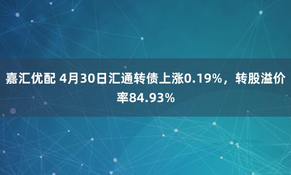 嘉汇优配 4月30日汇通转债上涨0.19%，转股溢价率84.93%