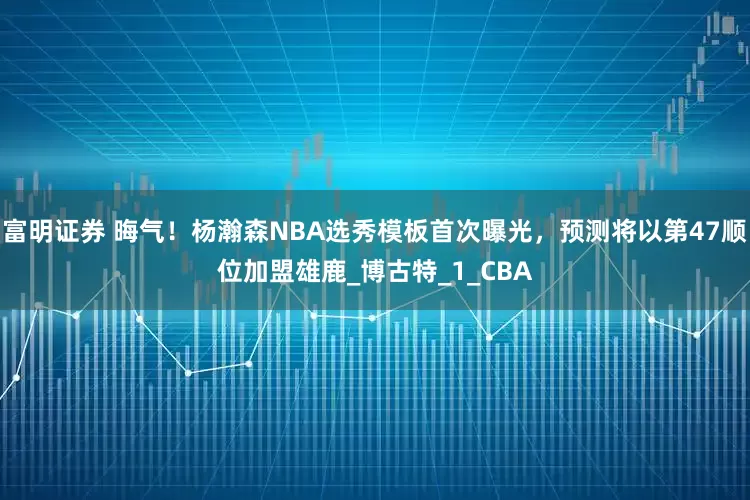 富明证券 晦气！杨瀚森NBA选秀模板首次曝光，预测将以第47顺位加盟雄鹿_博古特_1_CBA
