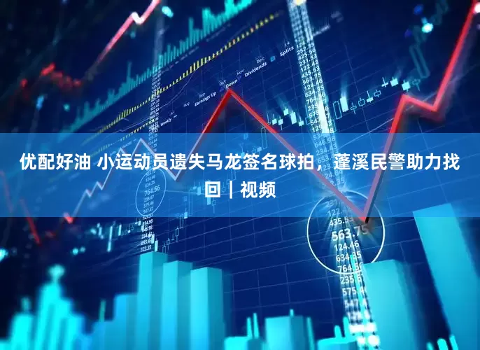 优配好油 小运动员遗失马龙签名球拍，蓬溪民警助力找回｜视频