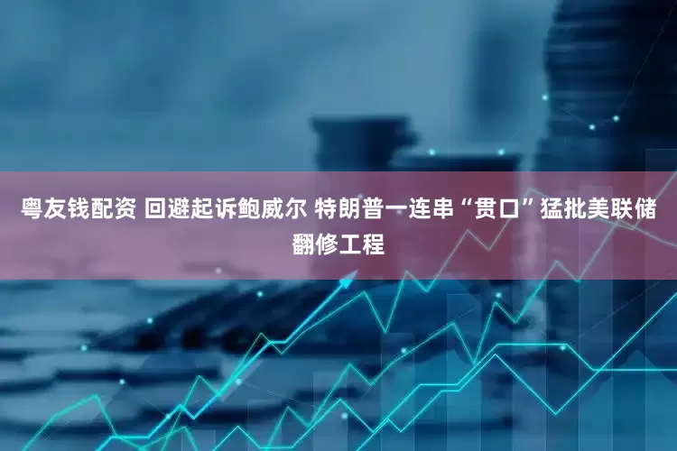 粤友钱配资 回避起诉鲍威尔 特朗普一连串“贯口”猛批美联储翻修工程