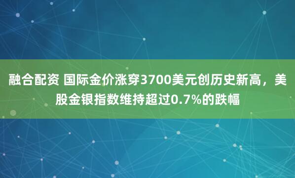融合配资 国际金价涨穿3700美元创历史新高，美股金银指数维持超过0.7%的跌幅