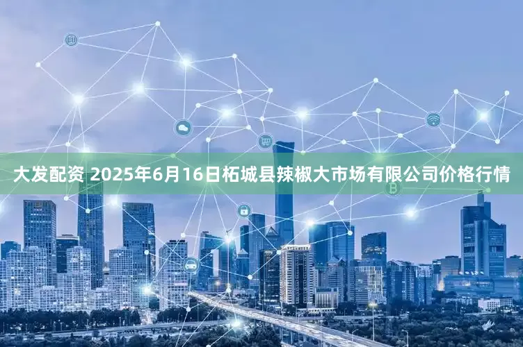 大发配资 2025年6月16日柘城县辣椒大市场有限公司价格行情
