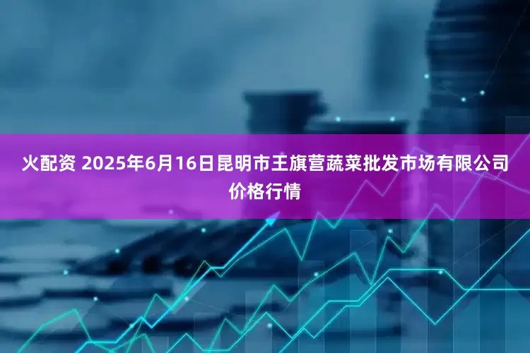 火配资 2025年6月16日昆明市王旗营蔬菜批发市场有限公司价格行情