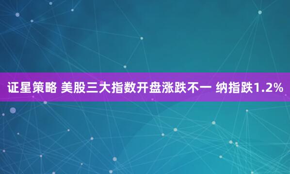 证星策略 美股三大指数开盘涨跌不一 纳指跌1.2%