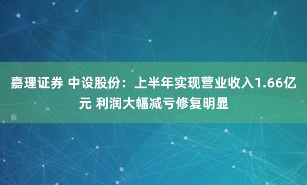 嘉理证券 中设股份：上半年实现营业收入1.66亿元 利润大幅减亏修复明显