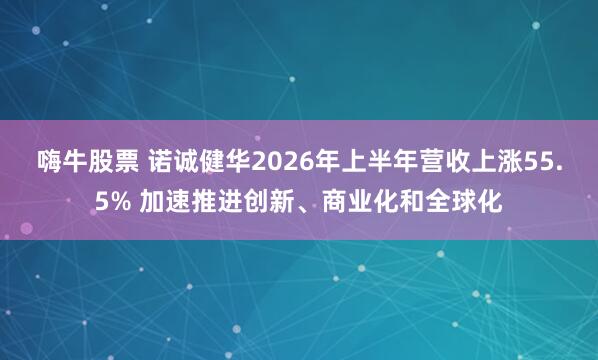 嗨牛股票 诺诚健华2026年上半年营收上涨55.5% 加速推进创新、商业化和全球化